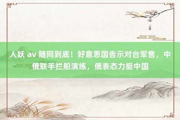 人妖 av 随同到底！好意思国告示对台军售，中俄联手拦船演练，俄表态力挺中国