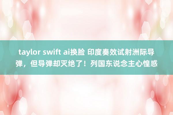 taylor swift ai换脸 印度奏效试射洲际导弹，但导弹却灭绝了！列国东说念主心惶惑