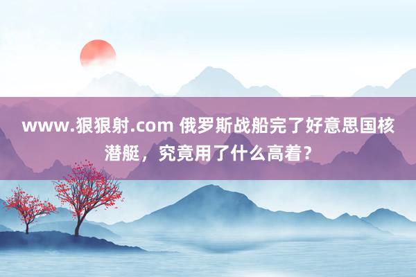 www.狠狠射.com 俄罗斯战船完了好意思国核潜艇，究竟用了什么高着？