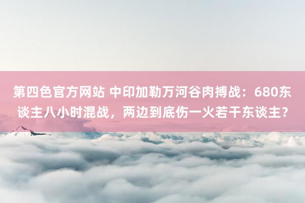 第四色官方网站 中印加勒万河谷肉搏战：680东谈主八小时混战，两边到底伤一火若干东谈主？