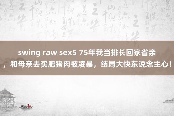 swing raw sex5 75年我当排长回家省亲，和母亲去买肥猪肉被凌暴，结局大快东说念主心！