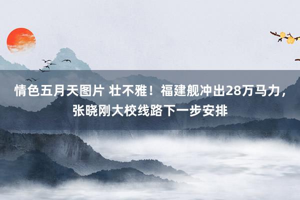 情色五月天图片 壮不雅！福建舰冲出28万马力，张晓刚大校线路下一步安排