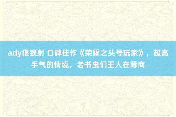 ady狠狠射 口碑佳作《荣耀之头号玩家》，超高手气的情境，老书虫们王人在筹商