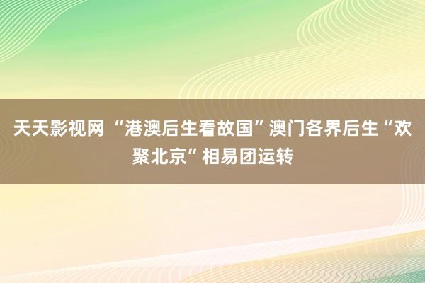 天天影视网 “港澳后生看故国”澳门各界后生“欢聚北京”相易团运转