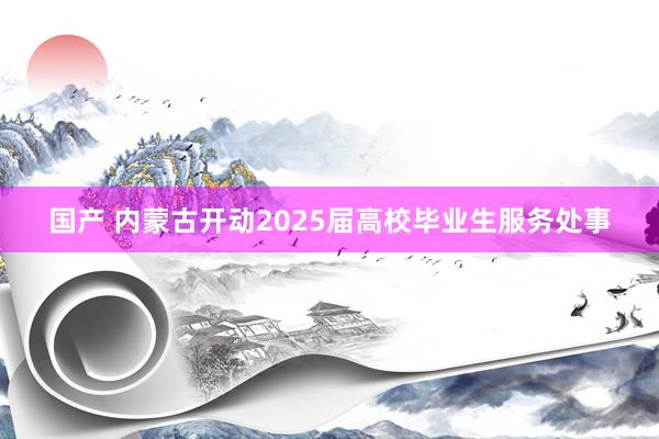 国产 内蒙古开动2025届高校毕业生服务处事