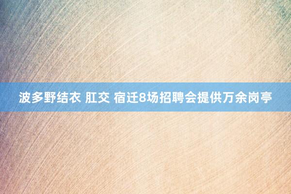 波多野结衣 肛交 宿迁8场招聘会提供万余岗亭