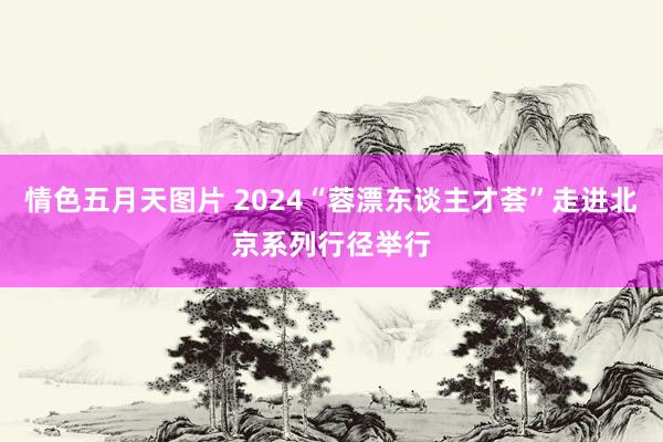 情色五月天图片 2024“蓉漂东谈主才荟”走进北京系列行径举行