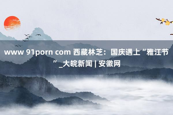 www 91porn com 西藏林芝：国庆遇上“雅江节”_大皖新闻 | 安徽网