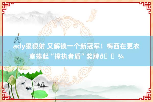 ady狠狠射 又解锁一个新冠军！梅西在更衣室捧起“撑执者盾”奖牌🍾