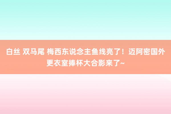 白丝 双马尾 梅西东说念主鱼线亮了！迈阿密国外更衣室捧杯大合影来了~