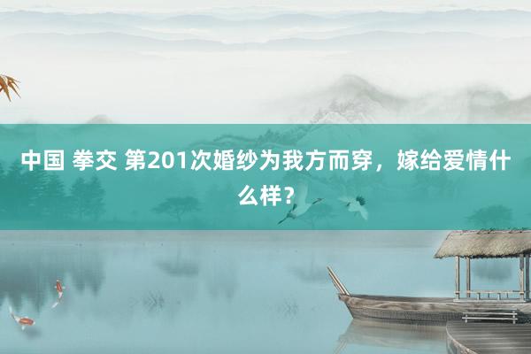 中国 拳交 第201次婚纱为我方而穿，嫁给爱情什么样？