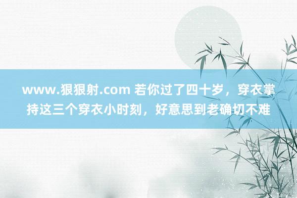 www.狠狠射.com 若你过了四十岁，穿衣掌持这三个穿衣小时刻，好意思到老确切不难