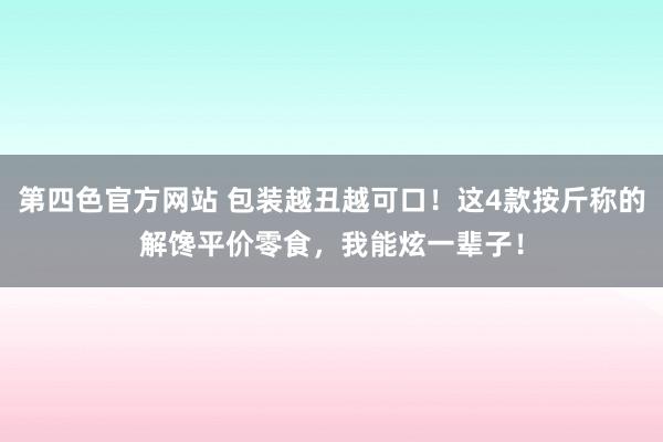 第四色官方网站 包装越丑越可口！这4款按斤称的解馋平价零食，我能炫一辈子！