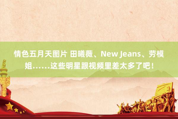 情色五月天图片 田曦薇、New Jeans、劳模姐……这些明星跟视频里差太多了吧！