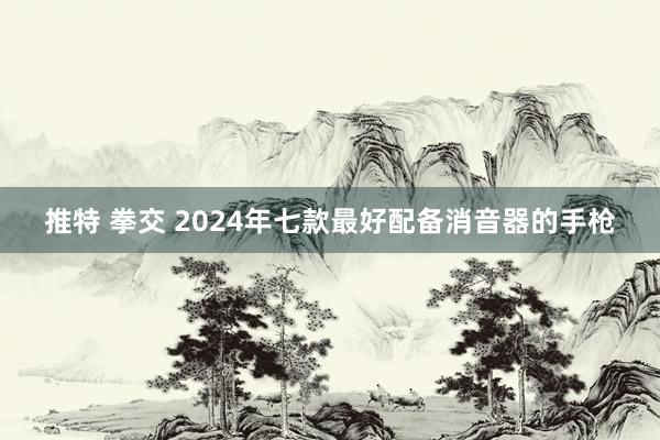 推特 拳交 2024年七款最好配备消音器的手枪