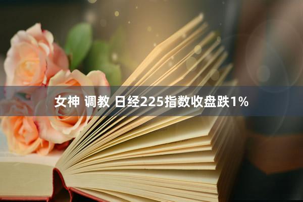 女神 调教 日经225指数收盘跌1%