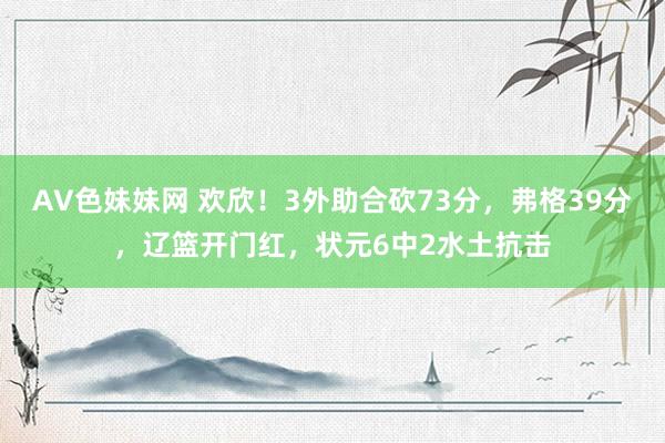 AV色妹妹网 欢欣！3外助合砍73分，弗格39分，辽篮开门红，状元6中2水土抗击