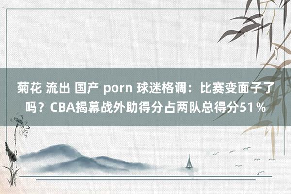 菊花 流出 国产 porn 球迷格调：比赛变面子了吗？CBA揭幕战外助得分占两队总得分51％