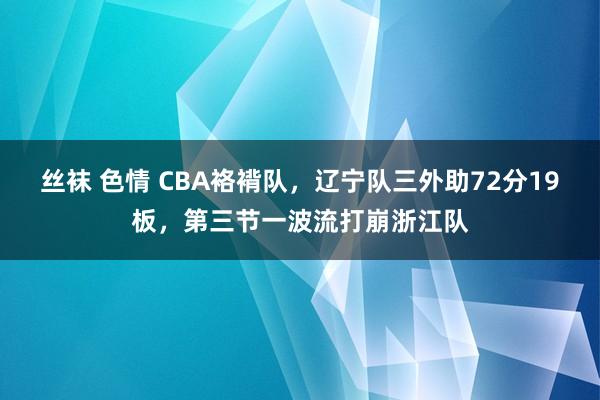 丝袜 色情 CBA袼褙队，辽宁队三外助72分19板，第三节一波流打崩浙江队