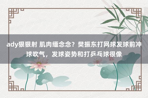 ady狠狠射 肌肉缅念念？樊振东打网球发球前冲球吹气，发球姿势和打乒乓球很像