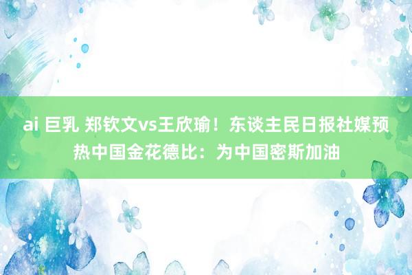 ai 巨乳 郑钦文vs王欣瑜！东谈主民日报社媒预热中国金花德比：为中国密斯加油