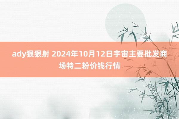 ady狠狠射 2024年10月12日宇宙主要批发商场特二粉价钱行情