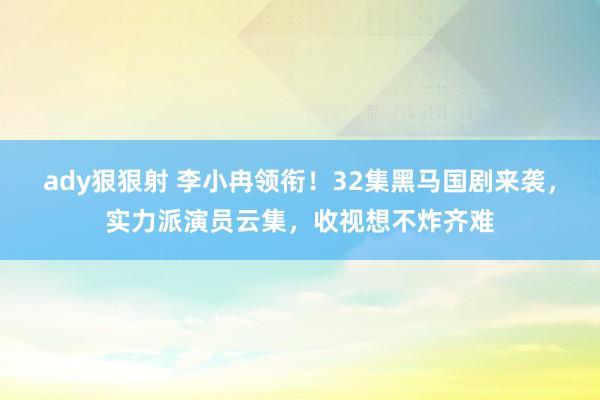 ady狠狠射 李小冉领衔！32集黑马国剧来袭，实力派演员云集，收视想不炸齐难