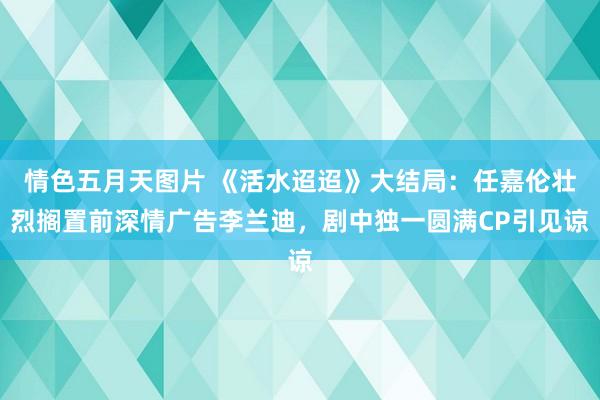 情色五月天图片 《活水迢迢》大结局：任嘉伦壮烈搁置前深情广告李兰迪，剧中独一圆满CP引见谅