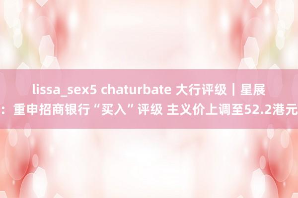 lissa_sex5 chaturbate 大行评级｜星展：重申招商银行“买入”评级 主义价上调至52.2港元