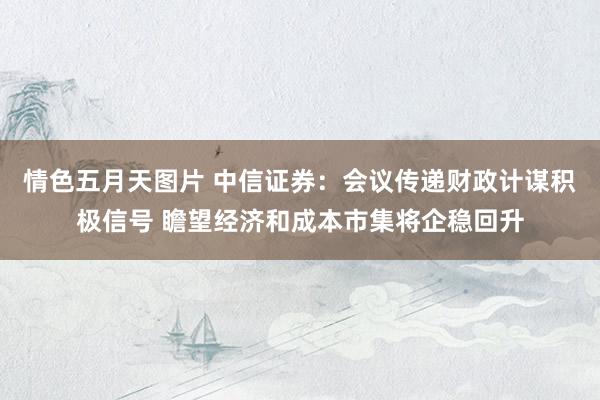 情色五月天图片 中信证券：会议传递财政计谋积极信号 瞻望经济和成本市集将企稳回升