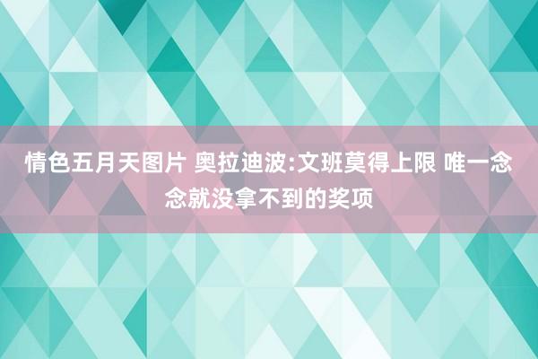 情色五月天图片 奥拉迪波:文班莫得上限 唯一念念就没拿不到的奖项