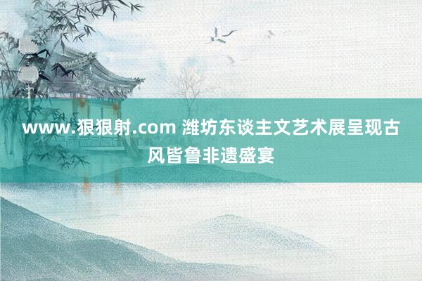 www.狠狠射.com 潍坊东谈主文艺术展呈现古风皆鲁非遗盛宴