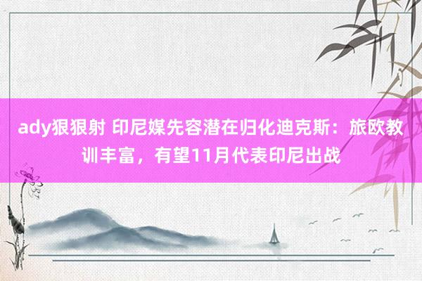 ady狠狠射 印尼媒先容潜在归化迪克斯：旅欧教训丰富，有望11月代表印尼出战