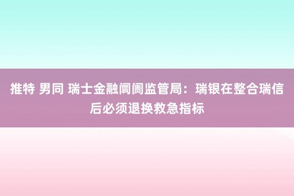 推特 男同 瑞士金融阛阓监管局：瑞银在整合瑞信后必须退换救急指标