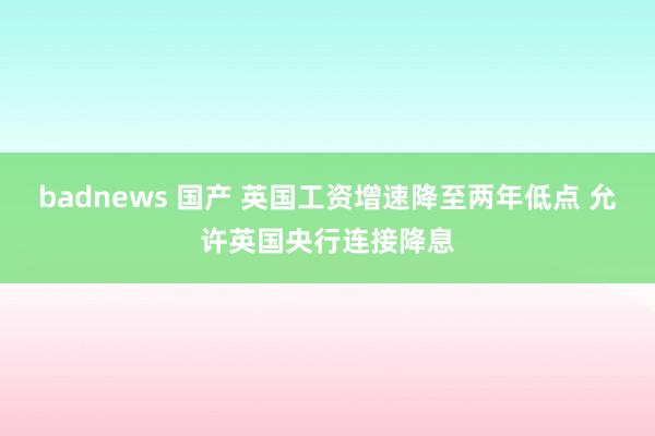 badnews 国产 英国工资增速降至两年低点 允许英国央行连接降息