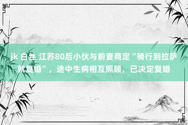 jk 白丝 江苏80后小伙与前妻商定“骑行到拉萨就复婚”，途中生病相互照顾，已决定复婚