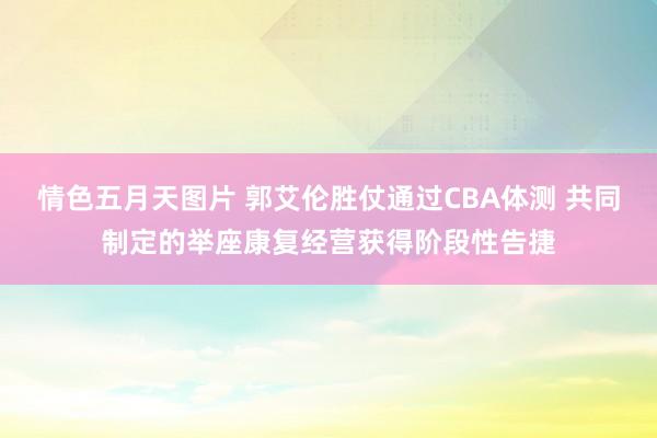 情色五月天图片 郭艾伦胜仗通过CBA体测 共同制定的举座康复经营获得阶段性告捷