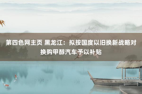 第四色网主页 黑龙江：拟按国度以旧换新战略对换购甲醇汽车予以补贴