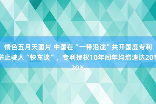 情色五月天图片 中国在“一带沿途”共开国度专利举止驶入“快车谈”，专利授权10年间年均增速达20%