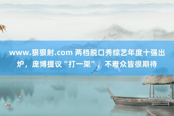 www.狠狠射.com 两档脱口秀综艺年度十强出炉，庞博提议“打一架”，不雅众皆很期待