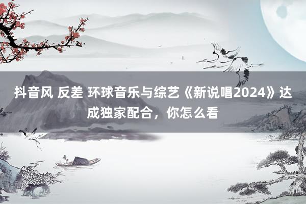 抖音风 反差 环球音乐与综艺《新说唱2024》达成独家配合，你怎么看