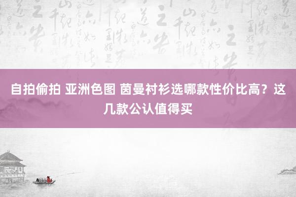 自拍偷拍 亚洲色图 茵曼衬衫选哪款性价比高？这几款公认值得买