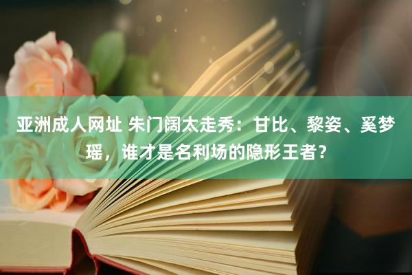 亚洲成人网址 朱门阔太走秀：甘比、黎姿、奚梦瑶，谁才是名利场的隐形王者？