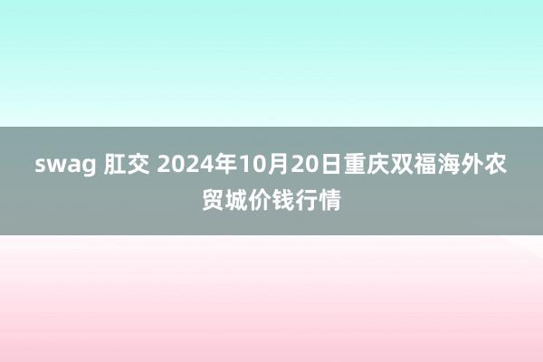 swag 肛交 2024年10月20日重庆双福海外农贸城价钱行情