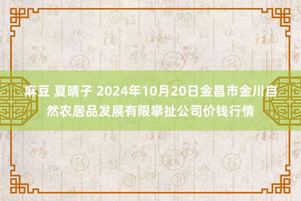 麻豆 夏晴子 2024年10月20日金昌市金川自然农居品发展有限攀扯公司价钱行情