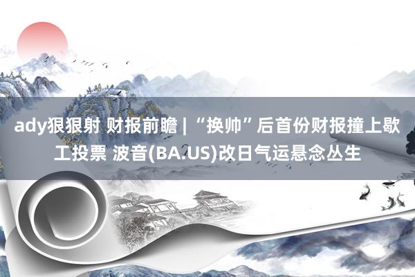 ady狠狠射 财报前瞻 | “换帅”后首份财报撞上歇工投票 波音(BA.US)改日气运悬念丛生