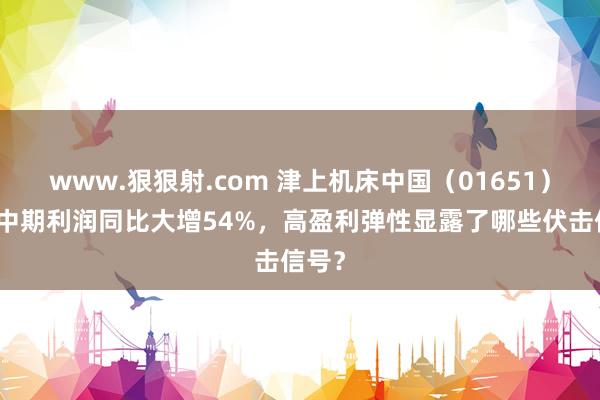 www.狠狠射.com 津上机床中国（01651）预期中期利润同比大增54%，高盈利弹性显露了哪些伏击信号？