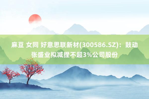 麻豆 女同 好意思联新材(300586.SZ)：鼓动张盛业拟减捏不超3%公司股份