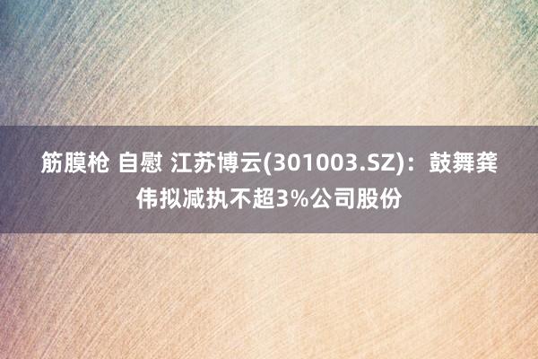 筋膜枪 自慰 江苏博云(301003.SZ)：鼓舞龚伟拟减执不超3%公司股份