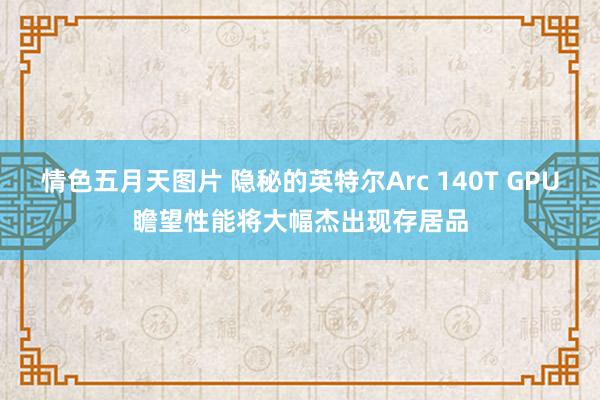 情色五月天图片 隐秘的英特尔Arc 140T GPU瞻望性能将大幅杰出现存居品